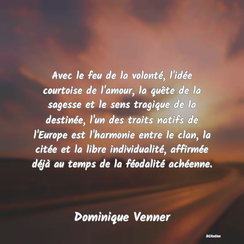 Belle Citation - Avec le feu de la volonté, l'idée courtoise de l'amour, la quête de la sagesse et le sens tragique de la destinée, l'un des traits natifs de l'Europe est l'harmonie entre le clan, la citée et la libre individualité, affirmée déjà au temps de la féodalité achéenne. - Dominique Venner