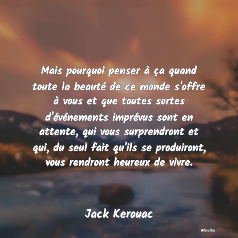 image de citation: Mais pourquoi penser à ça quand toute la beauté de ce monde s'offre à vous et que toutes sortes d'événements imprévus sont en attente, qui vous surprendront et qui, du seul fait qu'ils se produiront, vous rendront heureux de vivre.