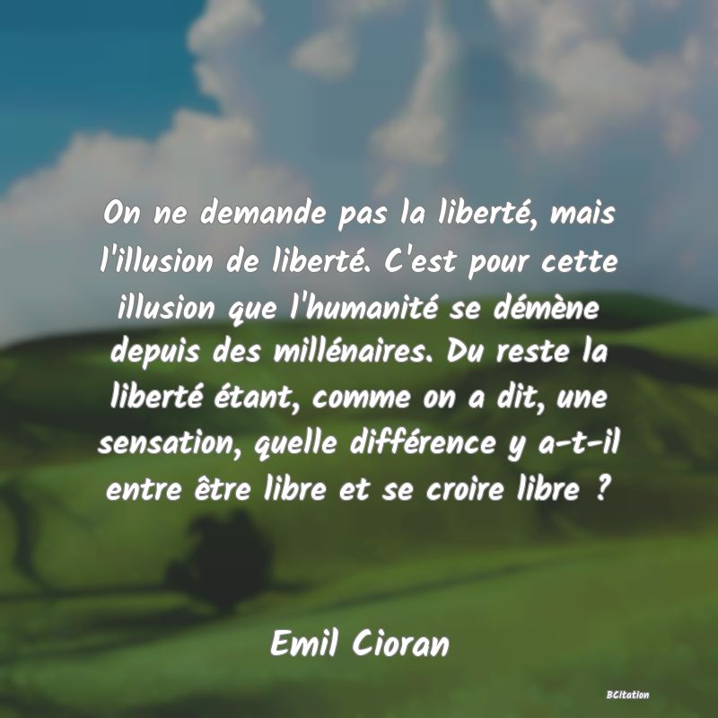 image de citation: On ne demande pas la liberté, mais l'illusion de liberté. C'est pour cette illusion que l'humanité se démène depuis des millénaires. Du reste la liberté étant, comme on a dit, une sensation, quelle différence y a-t-il entre être libre et se croire libre ?