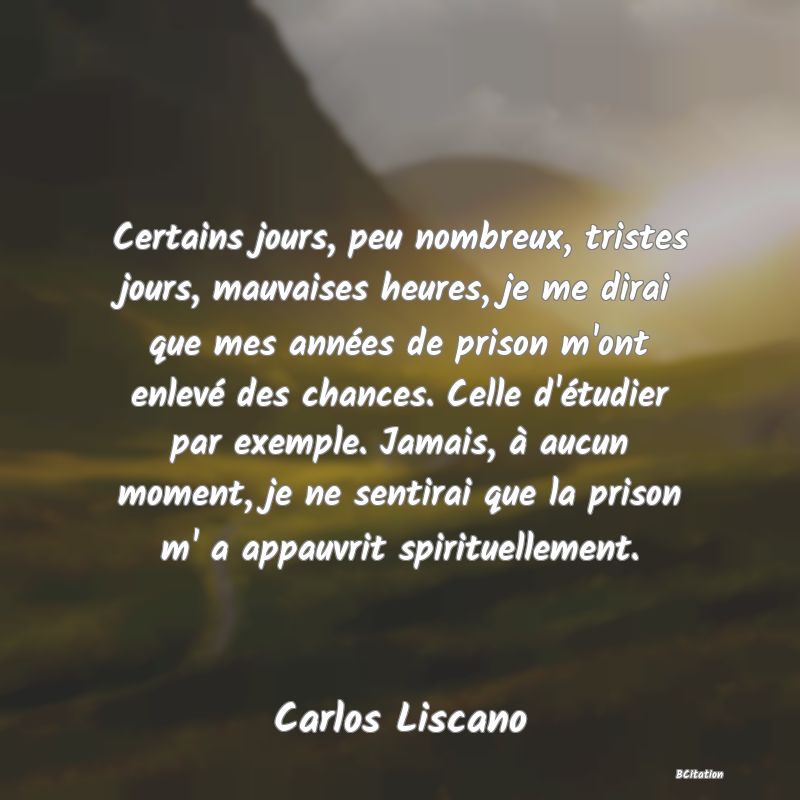 Belle Citation - Certains jours, peu nombreux, tristes jours, mauvaises heures, je me dirai que mes années de prison m'ont enlevé des chances. Celle d'étudier par exemple. Jamais, à aucun moment, je ne sentirai que la prison m' a appauvrit spirituellement. - Carlos Liscano
