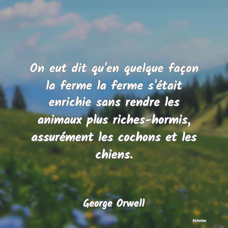 image de citation: On eut dit qu'en quelque façon la ferme la ferme s'était enrichie sans rendre les animaux plus riches-hormis, assurément les cochons et les chiens.