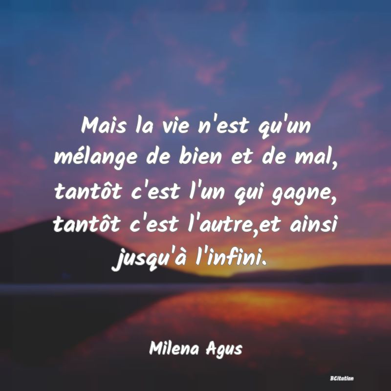 image de citation: Mais la vie n'est qu'un mélange de bien et de mal, tantôt c'est l'un qui gagne, tantôt c'est l'autre,et ainsi jusqu'à l'infini.