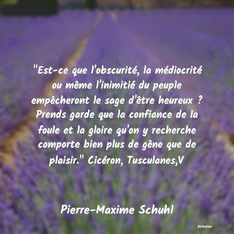 image de citation:  Est-ce que l'obscurité, la médiocrité ou même l'inimitié du peuple empêcheront le sage d'être heureux ? Prends garde que la confiance de la foule et la gloire qu'on y recherche comporte bien plus de gêne que de plaisir.  Cicéron, Tusculanes,V