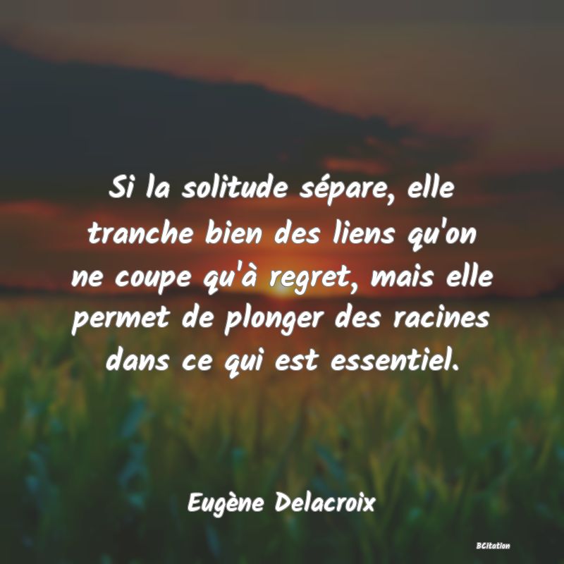 image de citation: Si la solitude sépare, elle tranche bien des liens qu'on ne coupe qu'à regret, mais elle permet de plonger des racines dans ce qui est essentiel.