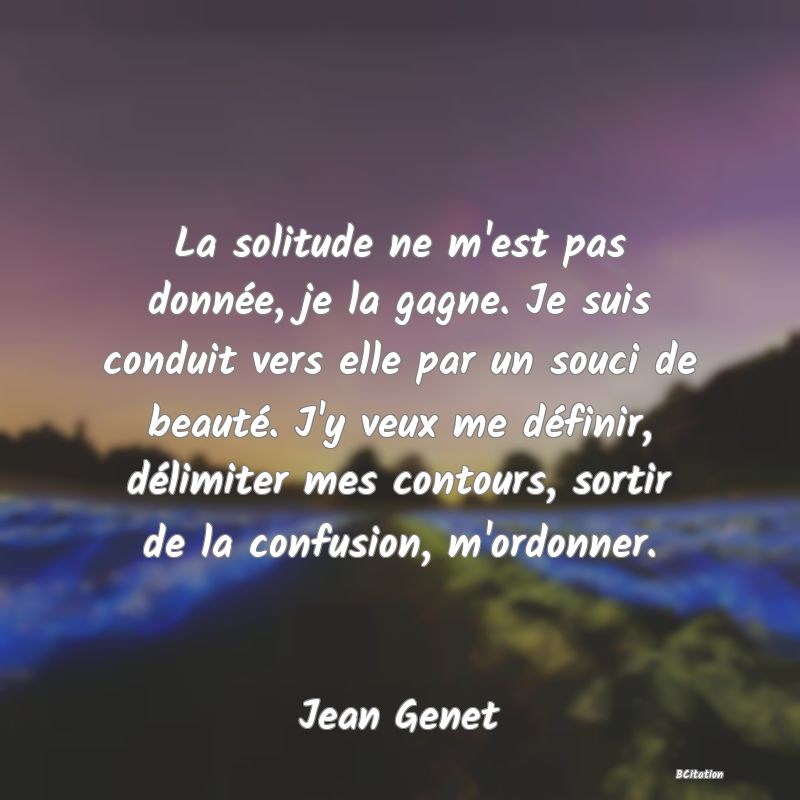 image de citation: La solitude ne m'est pas donnée, je la gagne. Je suis conduit vers elle par un souci de beauté. J'y veux me définir, délimiter mes contours, sortir de la confusion, m'ordonner.