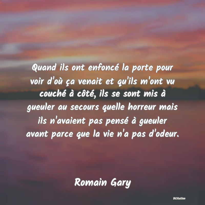 Belle Citation - Quand ils ont enfoncé la porte pour voir d'où ça venait et qu'ils m'ont vu couché à côté, ils se sont mis à gueuler au secours quelle horreur mais ils n'avaient pas pensé à gueuler avant parce que la vie n'a pas d'odeur. - Romain Gary