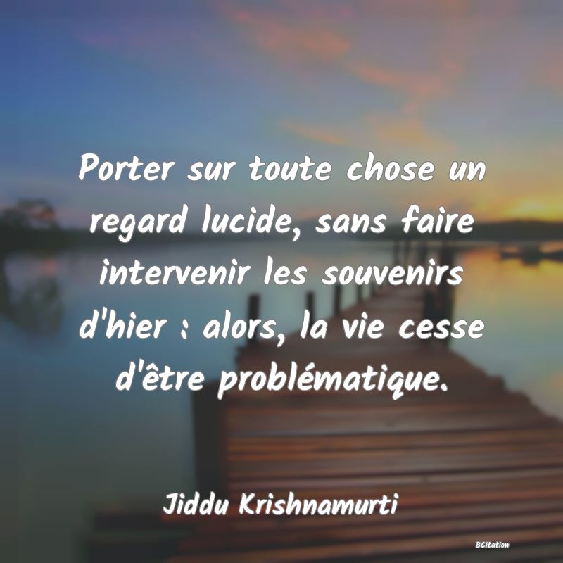 image de citation: Porter sur toute chose un regard lucide, sans faire intervenir les souvenirs d'hier : alors, la vie cesse d'être problématique.