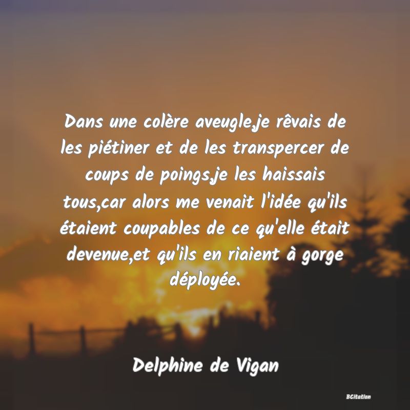 image de citation: Dans une colère aveugle,je rêvais de les piétiner et de les transpercer de coups de poings,je les haissais tous,car alors me venait l'idée qu'ils étaient coupables de ce qu'elle était devenue,et qu'ils en riaient à gorge déployée.