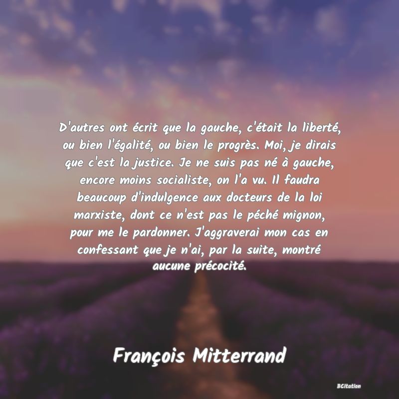 image de citation: D'autres ont écrit que la gauche, c'était la liberté, ou bien l'égalité, ou bien le progrès. Moi, je dirais que c'est la justice. Je ne suis pas né à gauche, encore moins socialiste, on l'a vu. Il faudra beaucoup d'indulgence aux docteurs de la loi marxiste, dont ce n'est pas le péché mignon, pour me le pardonner. J'aggraverai mon cas en confessant que je n'ai, par la suite, montré aucune précocité.