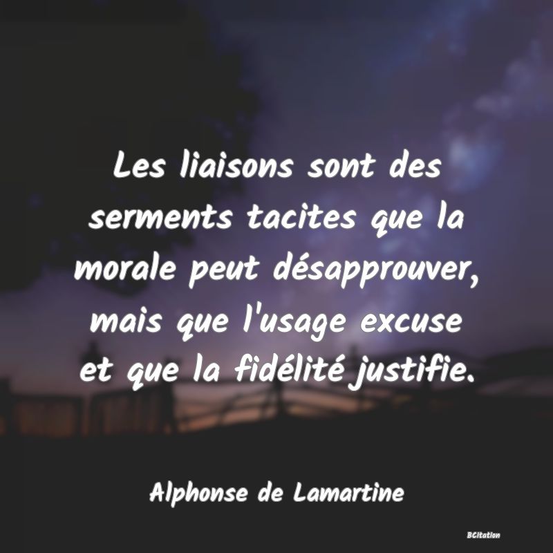 Belle Citation - Les liaisons sont des serments tacites que la morale peut désapprouver, mais que l'usage excuse et que la fidélité justifie. - Alphonse de Lamartine