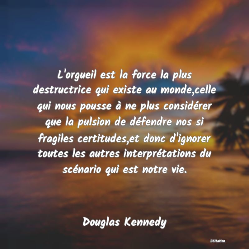 image de citation: L'orgueil est la force la plus destructrice qui existe au monde,celle qui nous pousse à ne plus considérer que la pulsion de défendre nos si fragiles certitudes,et donc d'ignorer toutes les autres interprétations du scénario qui est notre vie.