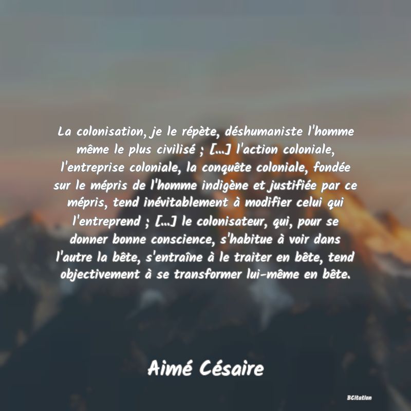 image de citation: La colonisation, je le répète, déshumaniste l'homme même le plus civilisé ; [...] l'action coloniale, l'entreprise coloniale, la conquête coloniale, fondée sur le mépris de l'homme indigène et justifiée par ce mépris, tend inévitablement à modifier celui qui l'entreprend ; [...] le colonisateur, qui, pour se donner bonne conscience, s'habitue à voir dans l'autre la bête, s'entraîne à le traiter en bête, tend objectivement à se transformer lui-même en bête.