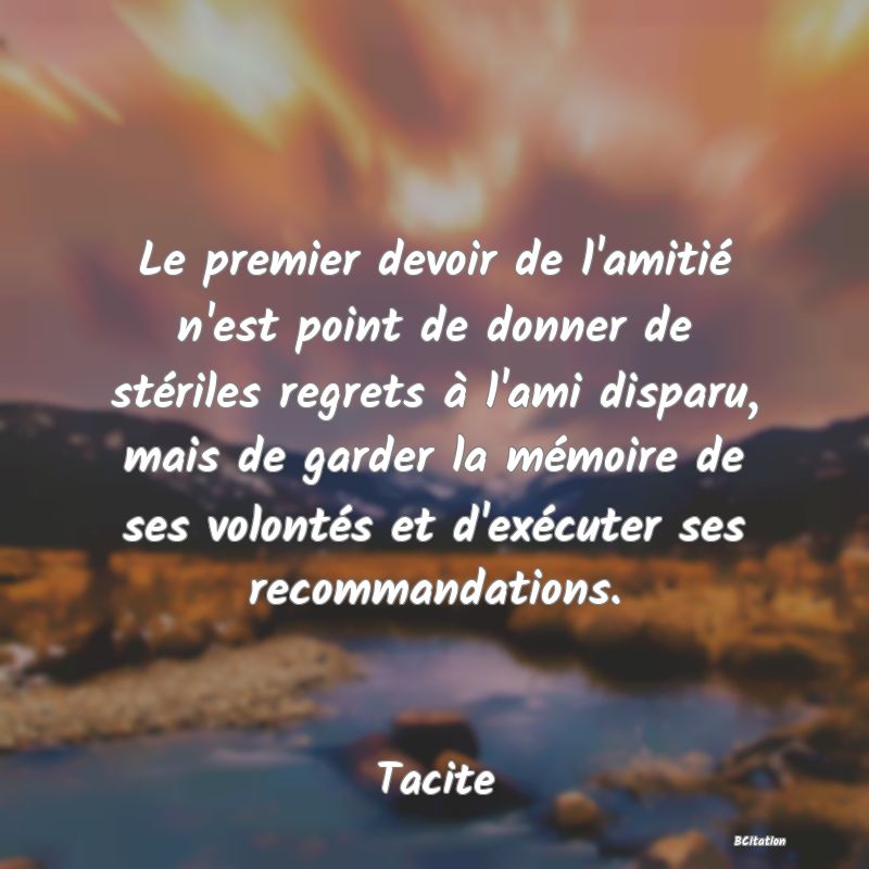Belle Citation - Le premier devoir de l'amitié n'est point de donner de stériles regrets à l'ami disparu, mais de garder la mémoire de ses volontés et d'exécuter ses recommandations. - Tacite