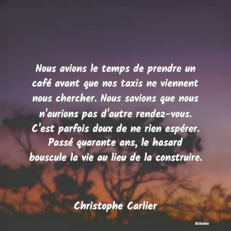 image de citation: Nous avions le temps de prendre un café avant que nos taxis ne viennent nous chercher. Nous savions que nous n'aurions pas d'autre rendez-vous. C'est parfois doux de ne rien espérer. Passé quarante ans, le hasard bouscule la vie au lieu de la construire.