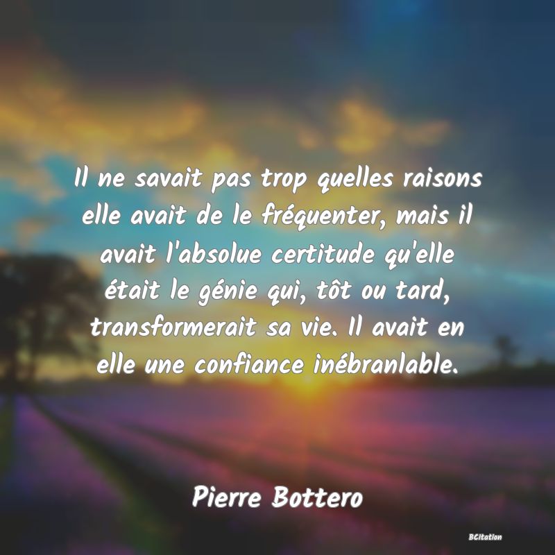 image de citation: Il ne savait pas trop quelles raisons elle avait de le fréquenter, mais il avait l'absolue certitude qu'elle était le génie qui, tôt ou tard, transformerait sa vie. Il avait en elle une confiance inébranlable.