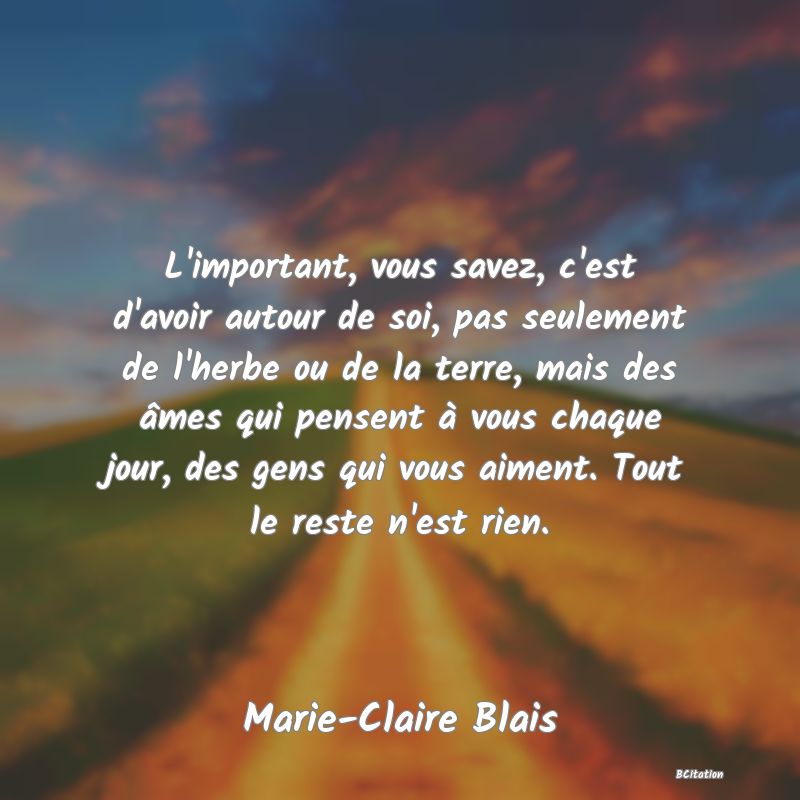 Belle Citation - L'important, vous savez, c'est d'avoir autour de soi, pas seulement de l'herbe ou de la terre, mais des âmes qui pensent à vous chaque jour, des gens qui vous aiment. Tout le reste n'est rien. - Marie-Claire Blais