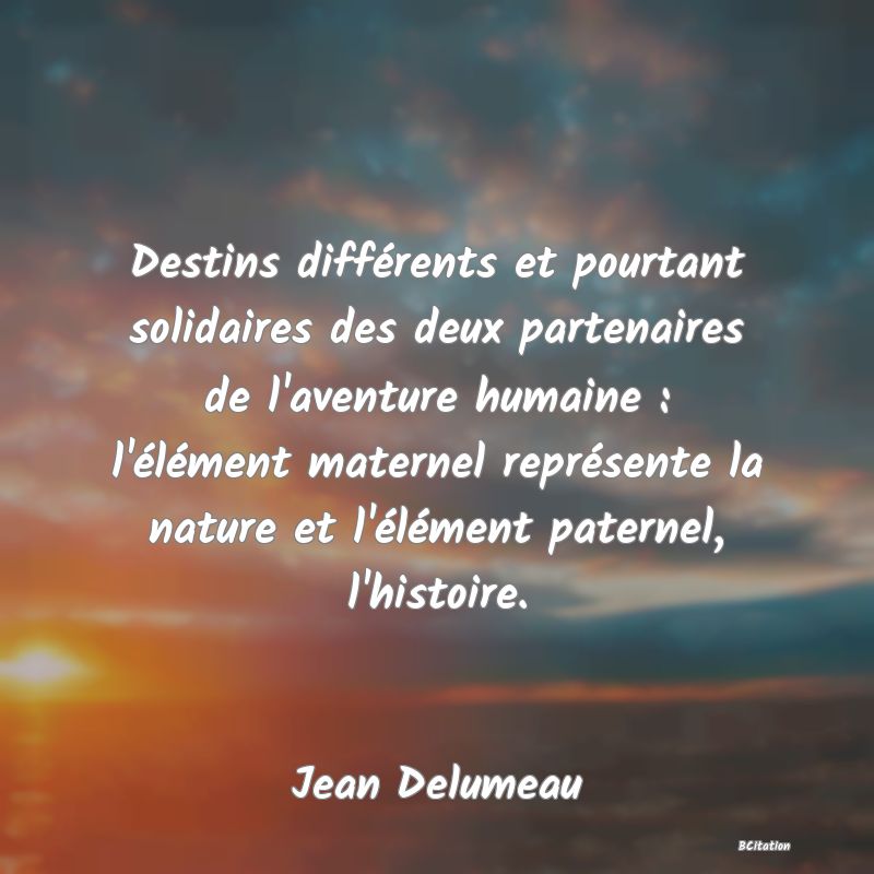 image de citation: Destins différents et pourtant solidaires des deux partenaires de l'aventure humaine : l'élément maternel représente la nature et l'élément paternel, l'histoire.