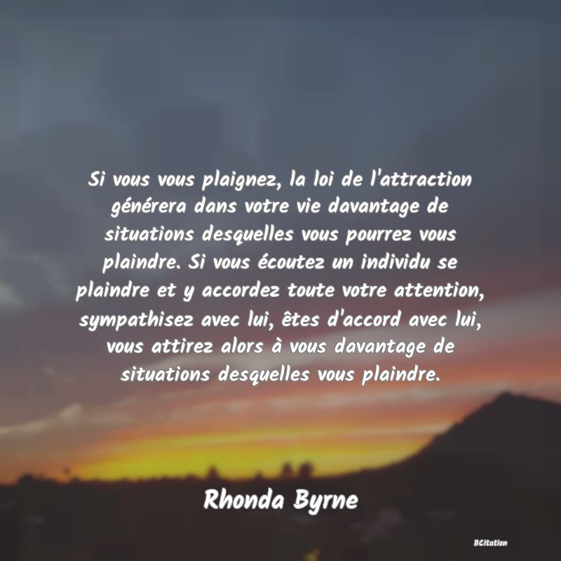 image de citation: Si vous vous plaignez, la loi de l'attraction générera dans votre vie davantage de situations desquelles vous pourrez vous plaindre. Si vous écoutez un individu se plaindre et y accordez toute votre attention, sympathisez avec lui, êtes d'accord avec lui, vous attirez alors à vous davantage de situations desquelles vous plaindre.