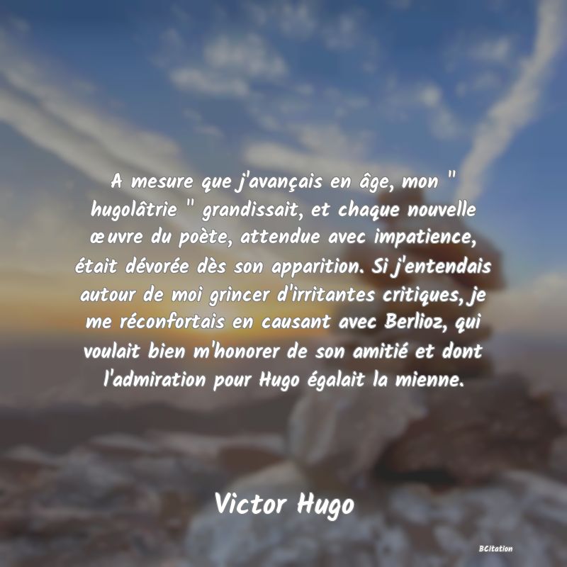 image de citation: A mesure que j'avançais en âge, mon   hugolâtrie   grandissait, et chaque nouvelle œuvre du poète, attendue avec impatience, était dévorée dès son apparition. Si j'entendais autour de moi grincer d'irritantes critiques, je me réconfortais en causant avec Berlioz, qui voulait bien m'honorer de son amitié et dont l'admiration pour Hugo égalait la mienne.