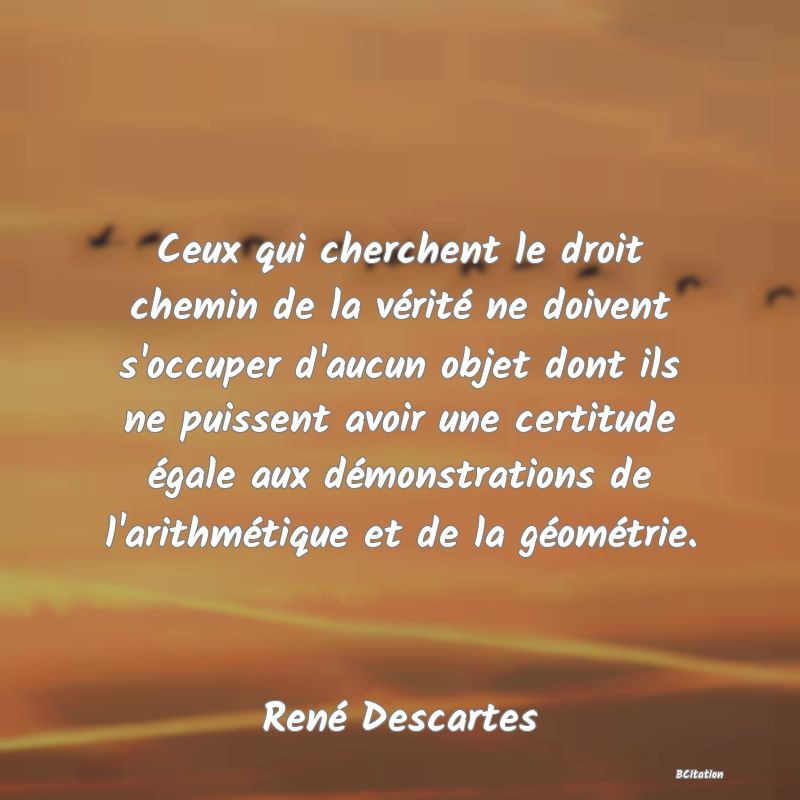 image de citation: Ceux qui cherchent le droit chemin de la vérité ne doivent s'occuper d'aucun objet dont ils ne puissent avoir une certitude égale aux démonstrations de l'arithmétique et de la géométrie.