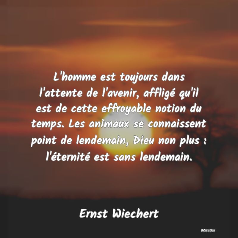 image de citation: L'homme est toujours dans l'attente de l'avenir, affligé qu'il est de cette effroyable notion du temps. Les animaux se connaissent point de lendemain, Dieu non plus : l'éternité est sans lendemain.