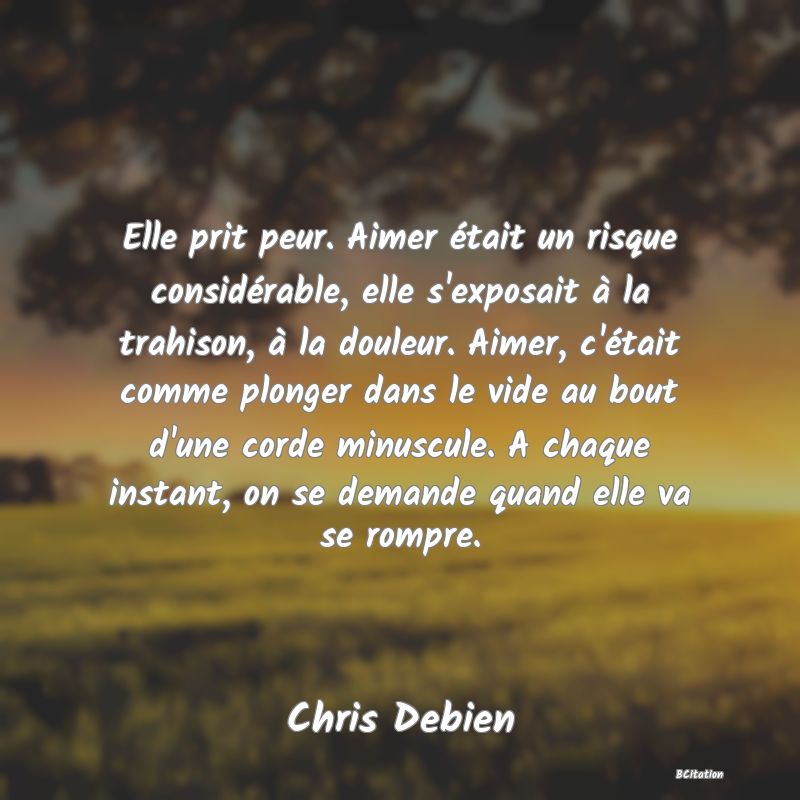 image de citation: Elle prit peur. Aimer était un risque considérable, elle s'exposait à la trahison, à la douleur. Aimer, c'était comme plonger dans le vide au bout d'une corde minuscule. A chaque instant, on se demande quand elle va se rompre.