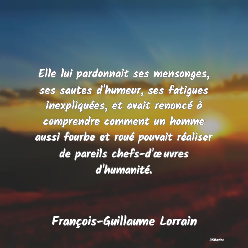 image de citation: Elle lui pardonnait ses mensonges, ses sautes d'humeur, ses fatigues inexpliquées, et avait renoncé à comprendre comment un homme aussi fourbe et roué pouvait réaliser de pareils chefs-d'œuvres d'humanité.