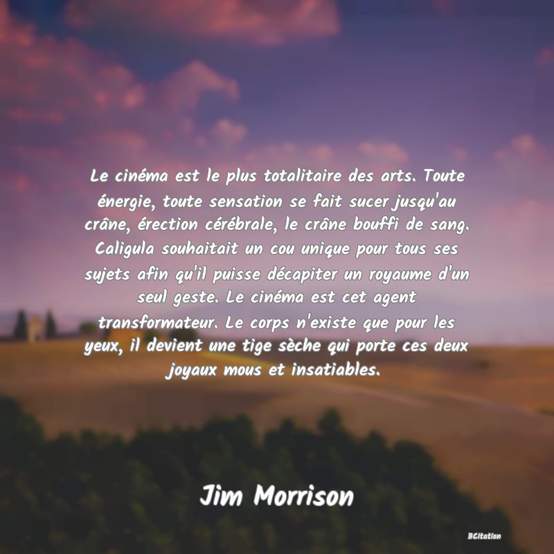 image de citation: Le cinéma est le plus totalitaire des arts. Toute énergie, toute sensation se fait sucer jusqu'au crâne, érection cérébrale, le crâne bouffi de sang. Caligula souhaitait un cou unique pour tous ses sujets afin qu'il puisse décapiter un royaume d'un seul geste. Le cinéma est cet agent transformateur. Le corps n'existe que pour les yeux, il devient une tige sèche qui porte ces deux joyaux mous et insatiables.