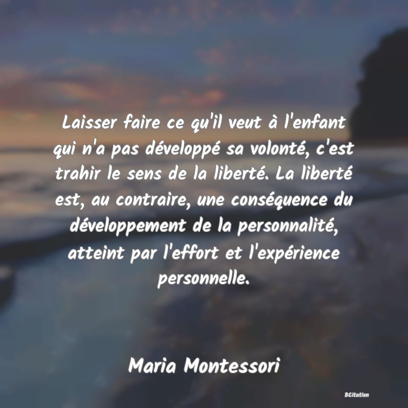 image de citation: Laisser faire ce qu'il veut à l'enfant qui n'a pas développé sa volonté, c'est trahir le sens de la liberté. La liberté est, au contraire, une conséquence du développement de la personnalité, atteint par l'effort et l'expérience personnelle.