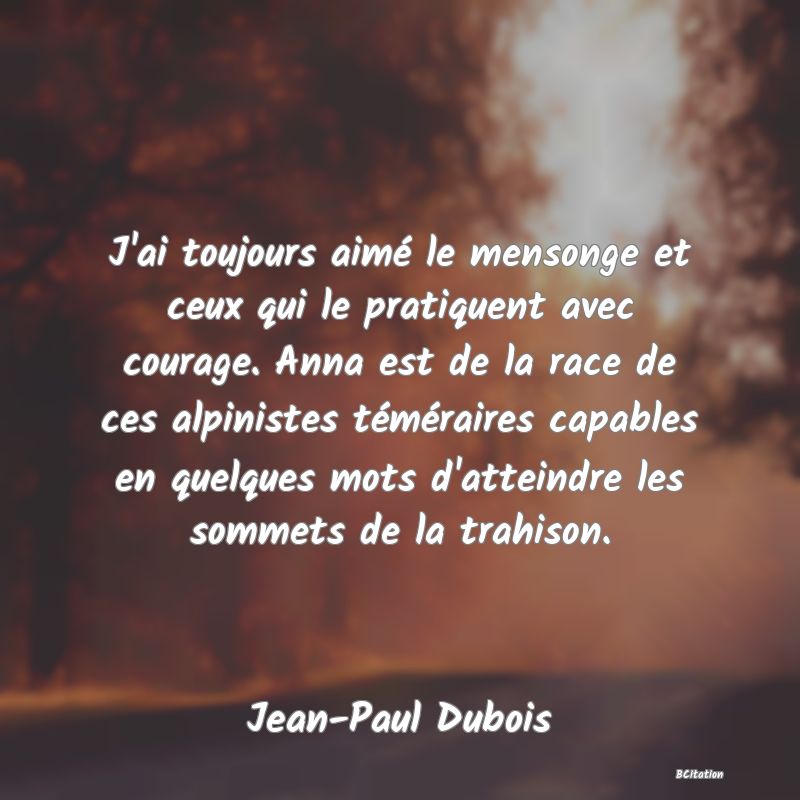 Belle Citation - J'ai toujours aimé le mensonge et ceux qui le pratiquent avec courage. Anna est de la race de ces alpinistes téméraires capables en quelques mots d'atteindre les sommets de la trahison. - Jean-Paul Dubois