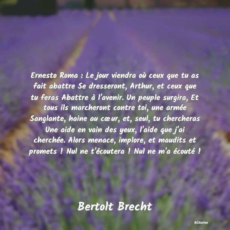 image de citation: Ernesto Roma : Le jour viendra où ceux que tu as fait abattre Se dresseront, Arthur, et ceux que tu feras Abattre à l'avenir. Un peuple surgira, Et tous ils marcheront contre toi, une armée Sanglante, haine au cœur, et, seul, tu chercheras Une aide en vain des yeux, l'aide que j'ai cherchée. Alors menace, implore, et maudits et promets ! Nul ne t'écoutera ! Nul ne m'a écouté !