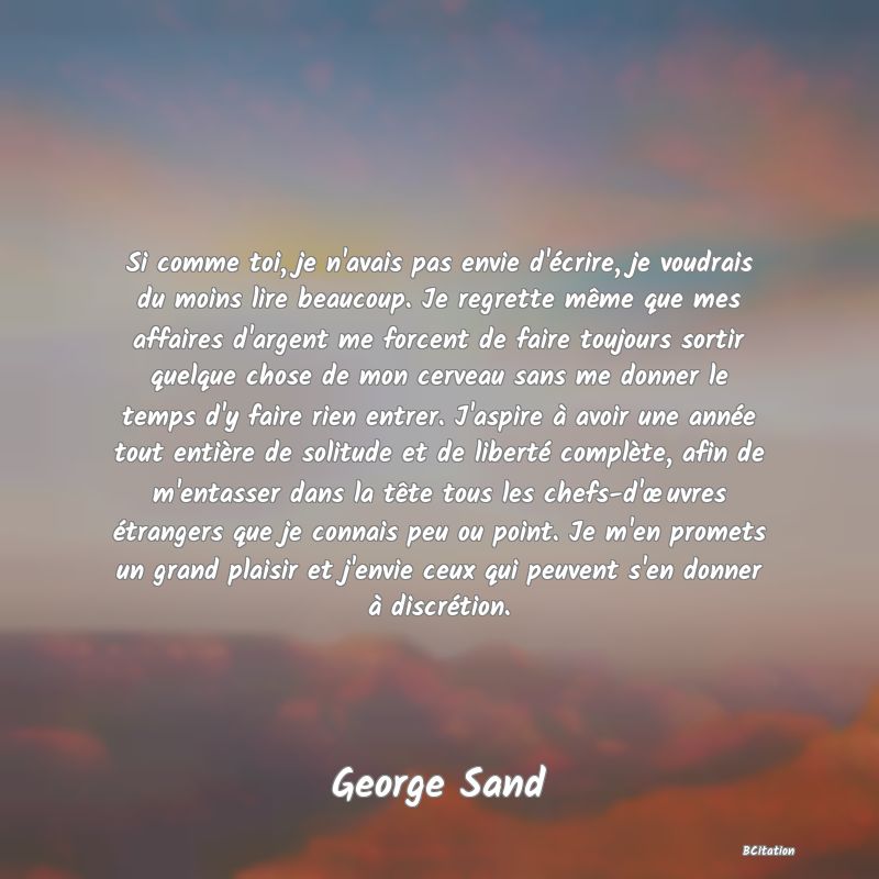 image de citation: Si comme toi, je n'avais pas envie d'écrire, je voudrais du moins lire beaucoup. Je regrette même que mes affaires d'argent me forcent de faire toujours sortir quelque chose de mon cerveau sans me donner le temps d'y faire rien entrer. J'aspire à avoir une année tout entière de solitude et de liberté complète, afin de m'entasser dans la tête tous les chefs-d'œuvres étrangers que je connais peu ou point. Je m'en promets un grand plaisir et j'envie ceux qui peuvent s'en donner à discrétion.