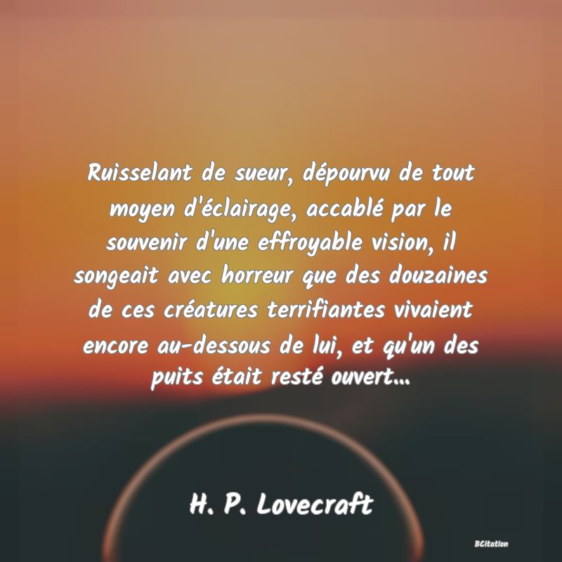 image de citation: Ruisselant de sueur, dépourvu de tout moyen d'éclairage, accablé par le souvenir d'une effroyable vision, il songeait avec horreur que des douzaines de ces créatures terrifiantes vivaient encore au-dessous de lui, et qu'un des puits était resté ouvert...