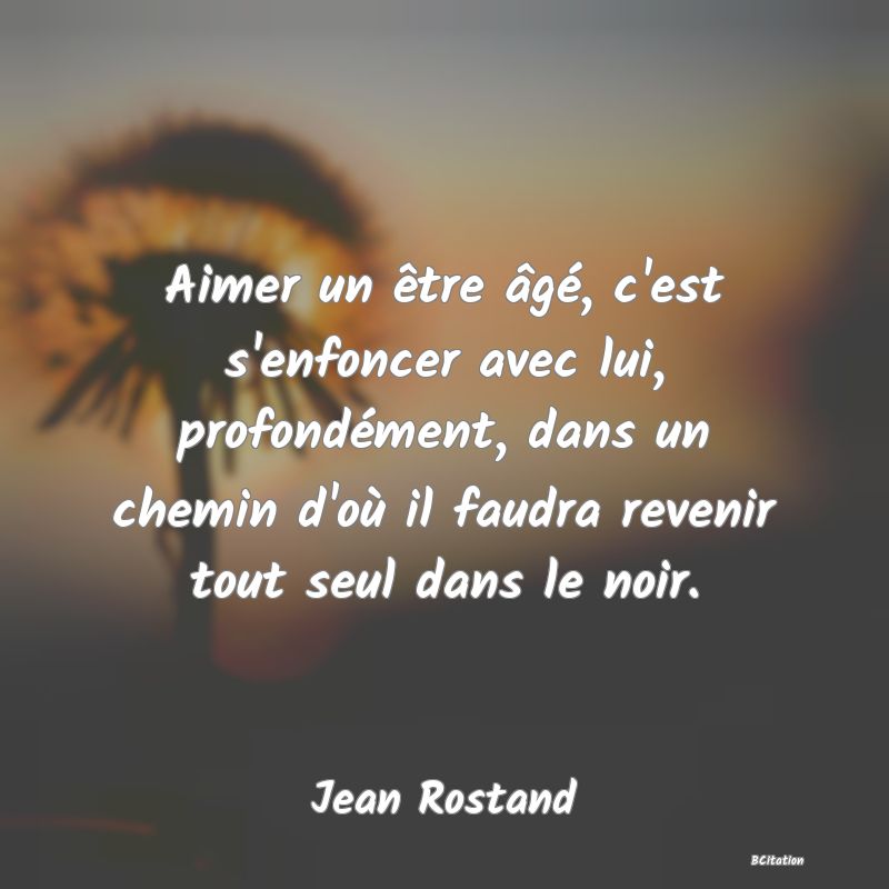 image de citation: Aimer un être âgé, c'est s'enfoncer avec lui, profondément, dans un chemin d'où il faudra revenir tout seul dans le noir.