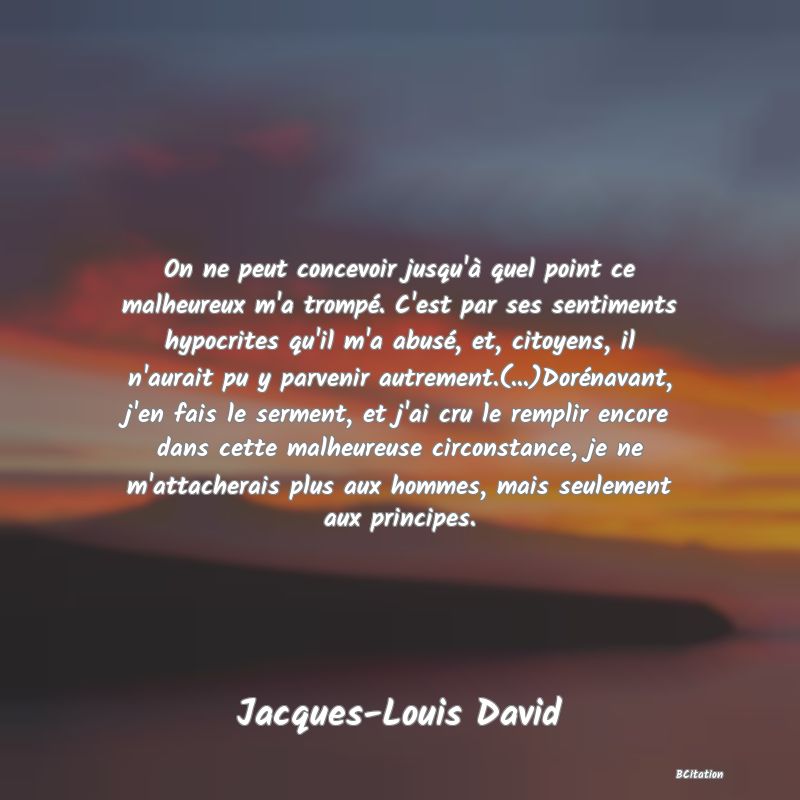 Belle Citation - On ne peut concevoir jusqu'à quel point ce malheureux m'a trompé. C'est par ses sentiments hypocrites qu'il m'a abusé, et, citoyens, il n'aurait pu y parvenir autrement.(...)Dorénavant, j'en fais le serment, et j'ai cru le remplir encore dans cette malheureuse circonstance, je ne m'attacherais plus aux hommes, mais seulement aux principes. - Jacques-Louis David