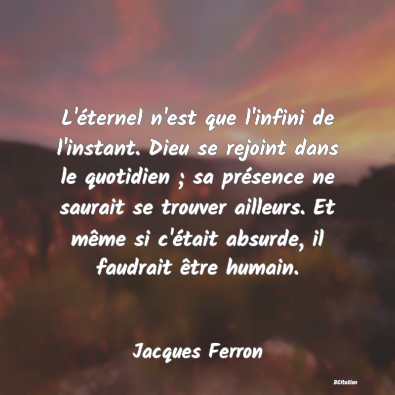image de citation: L'éternel n'est que l'infini de l'instant. Dieu se rejoint dans le quotidien ; sa présence ne saurait se trouver ailleurs. Et même si c'était absurde, il faudrait être humain.