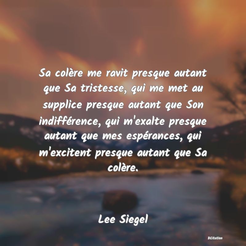 image de citation: Sa colère me ravit presque autant que Sa tristesse, qui me met au supplice presque autant que Son indifférence, qui m'exalte presque autant que mes espérances, qui m'excitent presque autant que Sa colère.