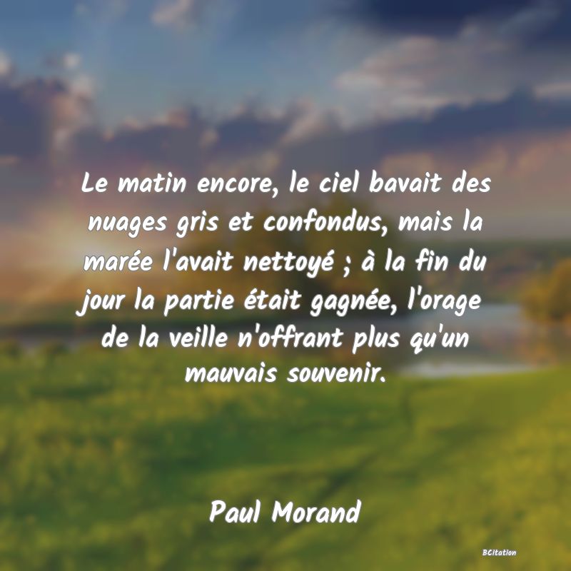 Belle Citation - Le matin encore, le ciel bavait des nuages gris et confondus, mais la marée l'avait nettoyé ; à la fin du jour la partie était gagnée, l'orage de la veille n'offrant plus qu'un mauvais souvenir. - Paul Morand