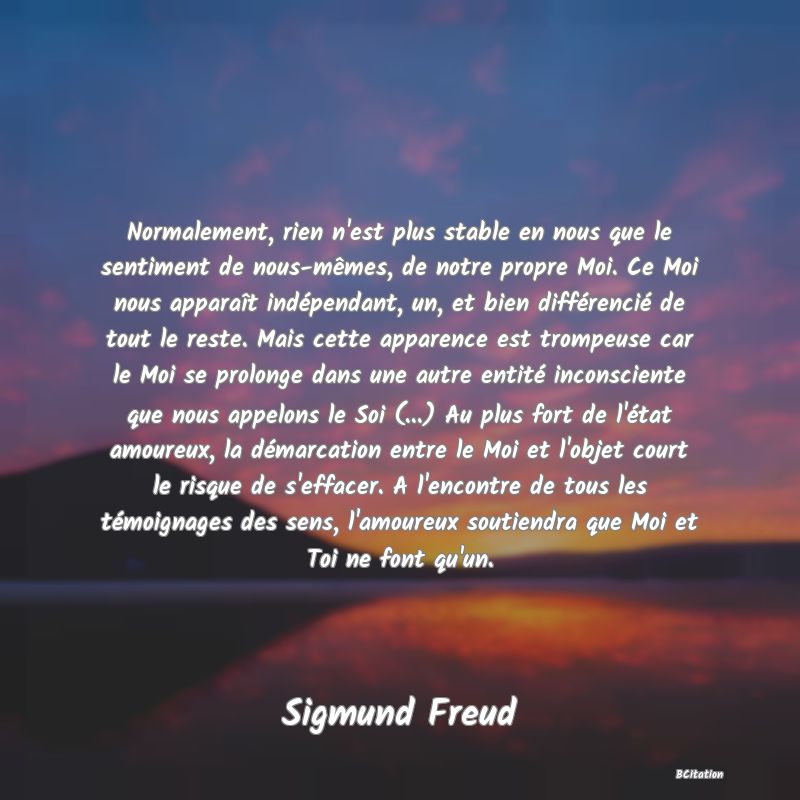 image de citation: Normalement, rien n'est plus stable en nous que le sentiment de nous-mêmes, de notre propre Moi. Ce Moi nous apparaît indépendant, un, et bien différencié de tout le reste. Mais cette apparence est trompeuse car le Moi se prolonge dans une autre entité inconsciente que nous appelons le Soi (...) Au plus fort de l'état amoureux, la démarcation entre le Moi et l'objet court le risque de s'effacer. A l'encontre de tous les témoignages des sens, l'amoureux soutiendra que Moi et Toi ne font qu'un.