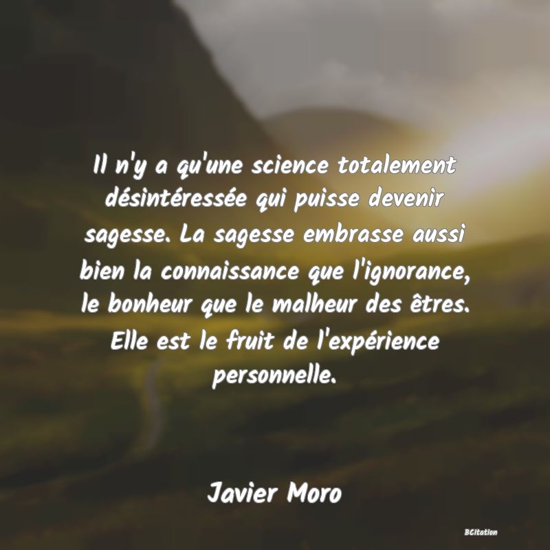 image de citation: Il n'y a qu'une science totalement désintéressée qui puisse devenir sagesse. La sagesse embrasse aussi bien la connaissance que l'ignorance, le bonheur que le malheur des êtres. Elle est le fruit de l'expérience personnelle.