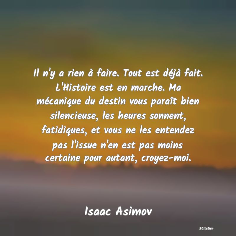 image de citation: Il n'y a rien à faire. Tout est déjà fait. L'Histoire est en marche. Ma mécanique du destin vous paraît bien silencieuse, les heures sonnent, fatidiques, et vous ne les entendez pas l'issue n'en est pas moins certaine pour autant, croyez-moi.