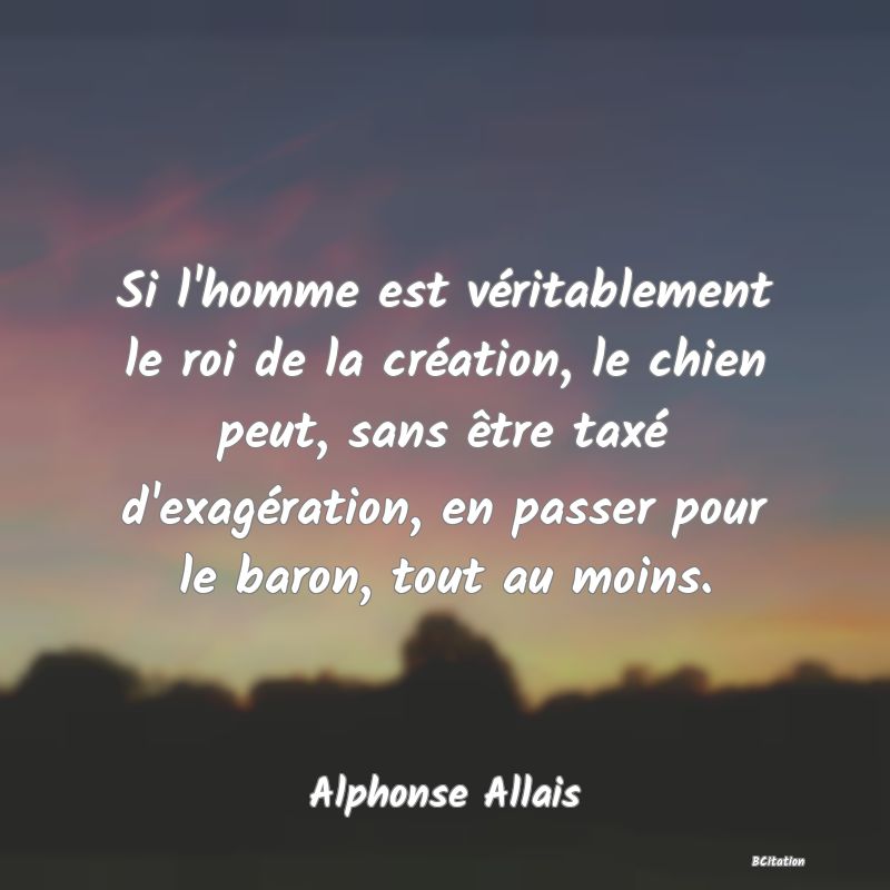 Belle Citation - Si l'homme est véritablement le roi de la création, le chien peut, sans être taxé d'exagération, en passer pour le baron, tout au moins. - Alphonse Allais