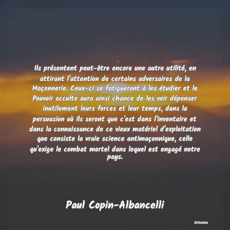 image de citation: Ils présentent peut-être encore une autre utilité, en attirant l'attention de certains adversaires de la Maçonnerie. Ceux-ci se fatigueront à les étudier et le Pouvoir occulte aura ainsi chance de les voir dépenser inutilement leurs forces et leur temps, dans la persuasion où ils seront que c'est dans l'inventaire et dans la connaissance de ce vieux matériel d'exploitation que consiste la vraie science antimaçonnique, celle qu'exige le combat mortel dans lequel est engagé notre pays.