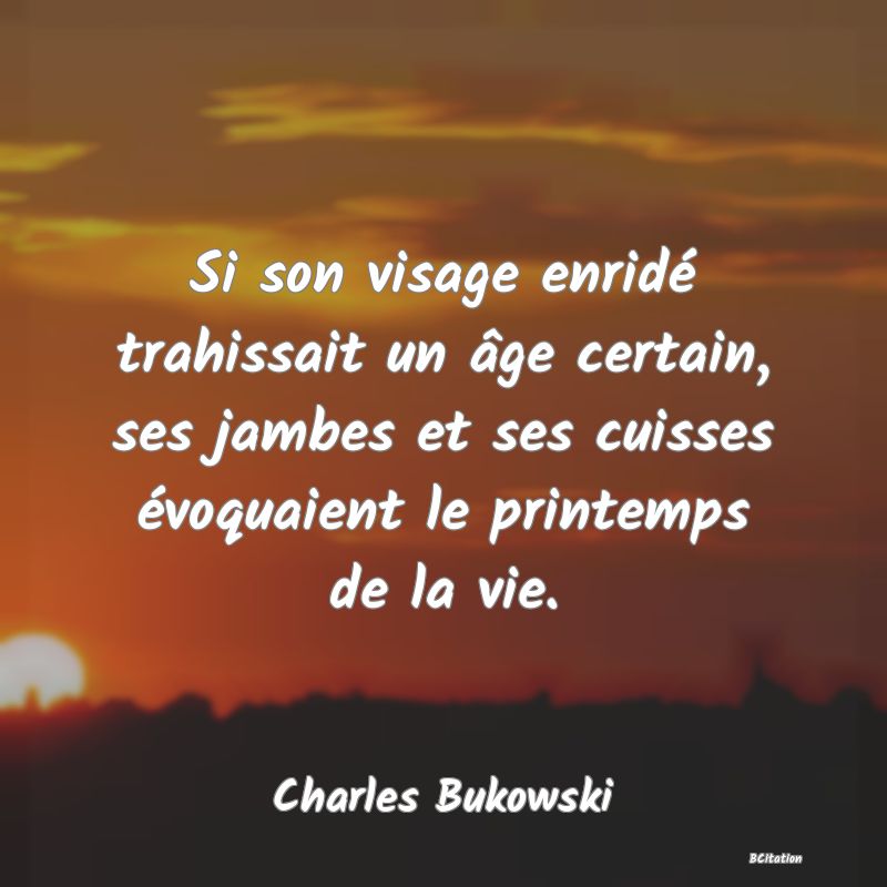 Belle Citation - Si son visage enridé trahissait un âge certain, ses jambes et ses cuisses évoquaient le printemps de la vie. - Charles Bukowski