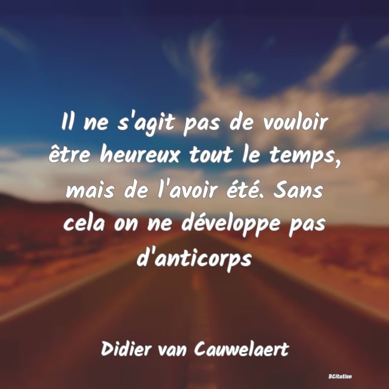 image de citation: Il ne s'agit pas de vouloir être heureux tout le temps, mais de l'avoir été. Sans cela on ne développe pas d'anticorps