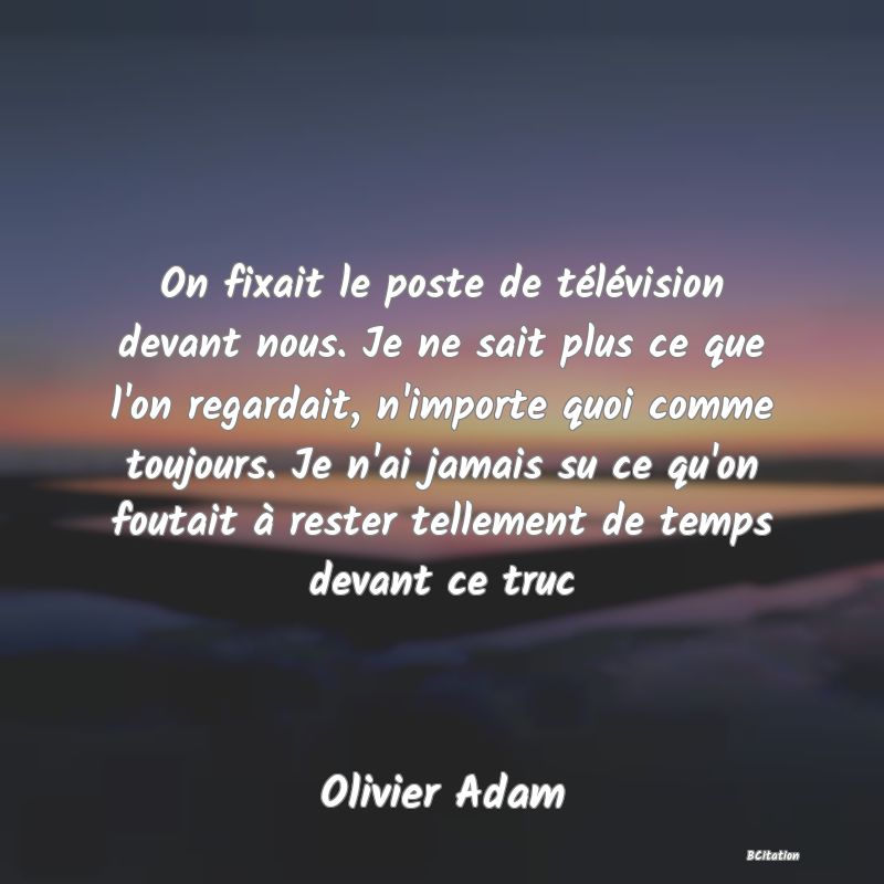 image de citation: On fixait le poste de télévision devant nous. Je ne sait plus ce que l'on regardait, n'importe quoi comme toujours. Je n'ai jamais su ce qu'on foutait à rester tellement de temps devant ce truc