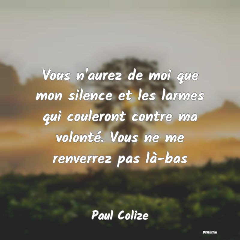 image de citation: Vous n'aurez de moi que mon silence et les larmes qui couleront contre ma volonté. Vous ne me renverrez pas là-bas