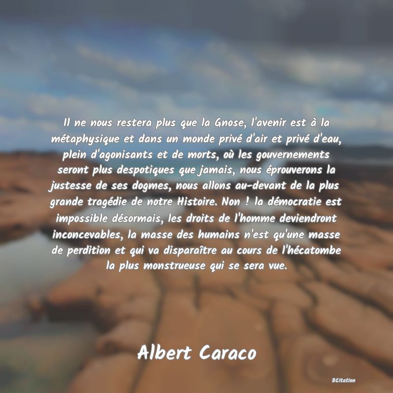 image de citation: Il ne nous restera plus que la Gnose, l'avenir est à la métaphysique et dans un monde privé d'air et privé d'eau, plein d'agonisants et de morts, où les gouvernements seront plus despotiques que jamais, nous éprouverons la justesse de ses dogmes, nous allons au-devant de la plus grande tragédie de notre Histoire. Non ! la démocratie est impossible désormais, les droits de l'homme deviendront inconcevables, la masse des humains n'est qu'une masse de perdition et qui va disparaître au cours de l'hécatombe la plus monstrueuse qui se sera vue.