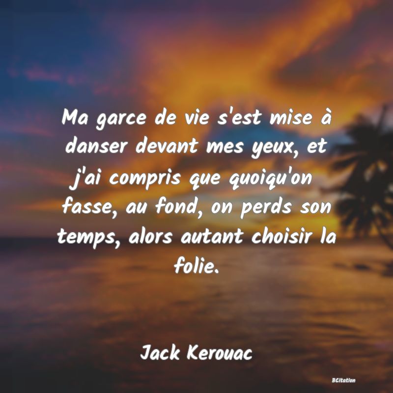 Belle Citation - Ma garce de vie s'est mise à danser devant mes yeux, et j'ai compris que quoiqu'on fasse, au fond, on perds son temps, alors autant choisir la folie. - Jack Kerouac