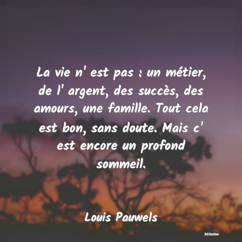 Belle Citation - La vie n' est pas : un métier, de l' argent, des succès, des amours, une famille. Tout cela est bon, sans doute. Mais c' est encore un profond sommeil. - Louis Pauwels